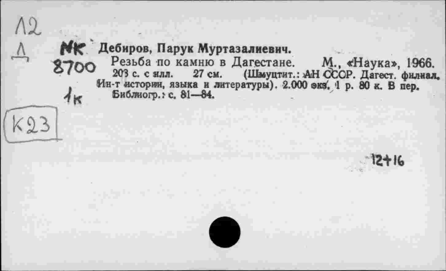 ﻿лі
л НГ Дебиров, Пару к Муртазалиевич.
’	5С7Г>Г> Резьба по камню в Дагестане. М., «'Наука», 1966.
*	203 с. с ялл. 27 см. (Шмуцтит. : АН CtCP. Дагест. филиал.
, Ин-т истории, языка и литературы). 2.000 экз'. 1 р. 80 к. В пев.
>/к Библмогр. f с. 81—84.
к аз
іг+к,